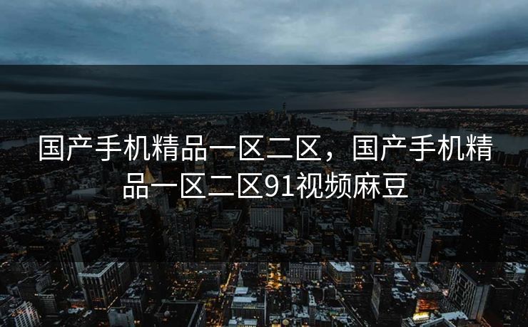 国产手机精品一区二区，国产手机精品一区二区91视频麻豆