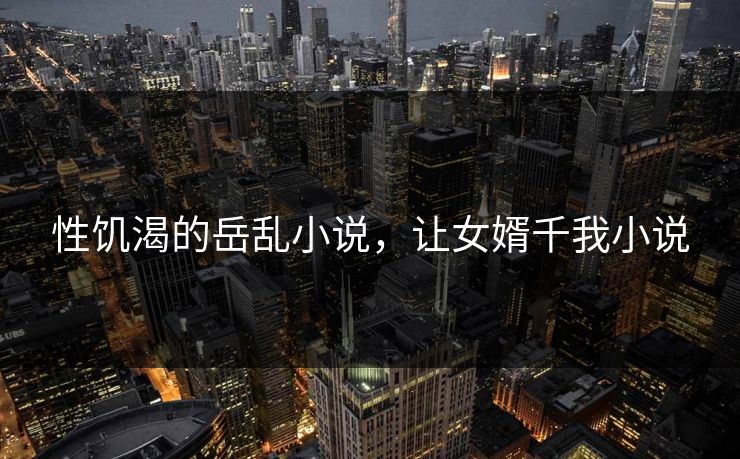 性饥渴的岳乱小说，让女婿千我小说