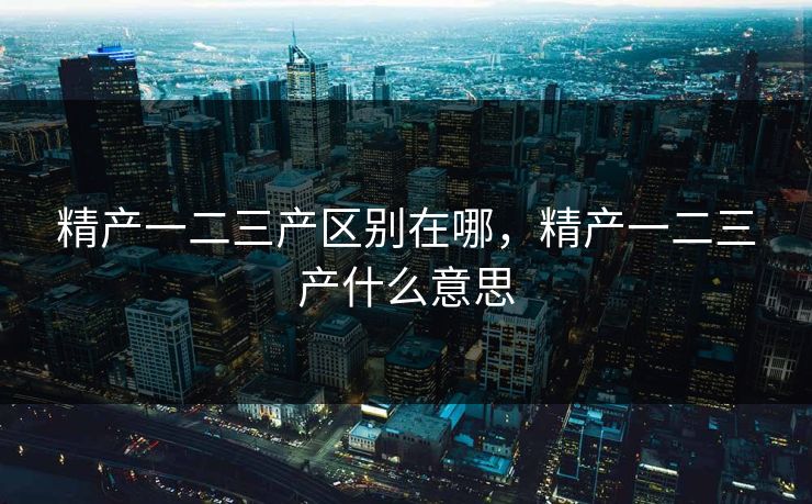 精产一二三产区别在哪，精产一二三产什么意思