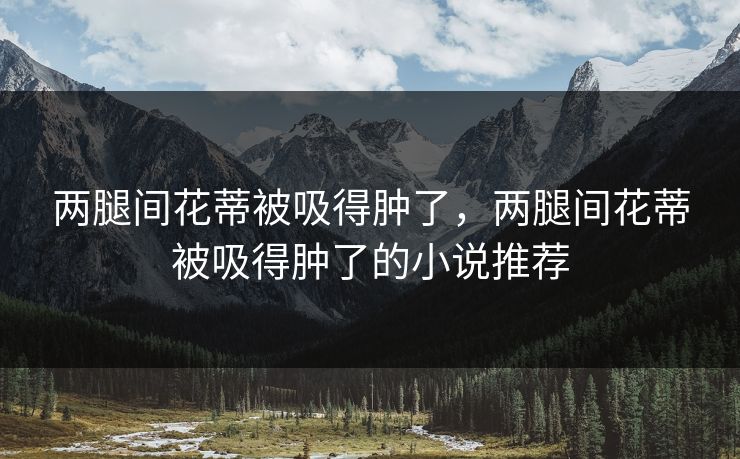 两腿间花蒂被吸得肿了，两腿间花蒂被吸得肿了的小说推荐