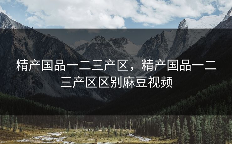 精产国品一二三产区，精产国品一二三产区区别麻豆视频