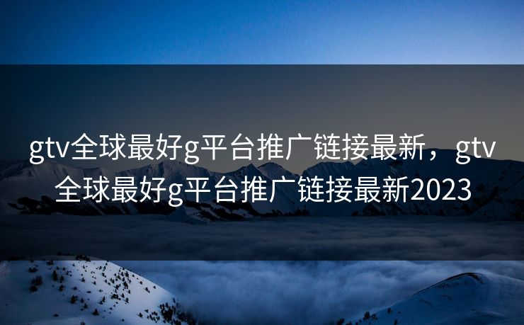 gtv全球最好g平台推广链接最新，gtv全球最好g平台推广链接最新2023