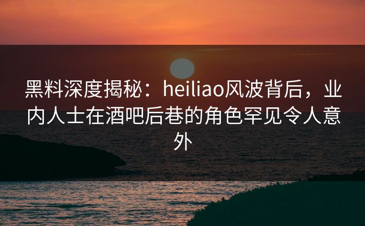 黑料深度揭秘：heiliao风波背后，业内人士在酒吧后巷的角色罕见令人意外