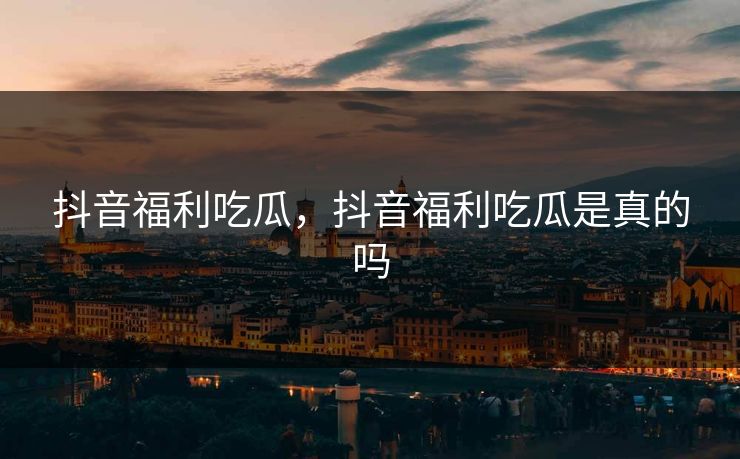 抖音福利吃瓜，抖音福利吃瓜是真的吗