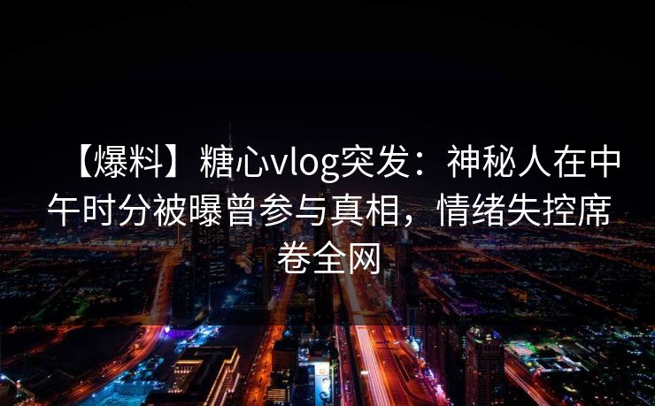 【爆料】糖心vlog突发：神秘人在中午时分被曝曾参与真相，情绪失控席卷全网