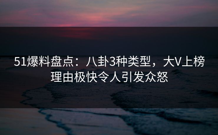 51爆料盘点：八卦3种类型，大V上榜理由极快令人引发众怒