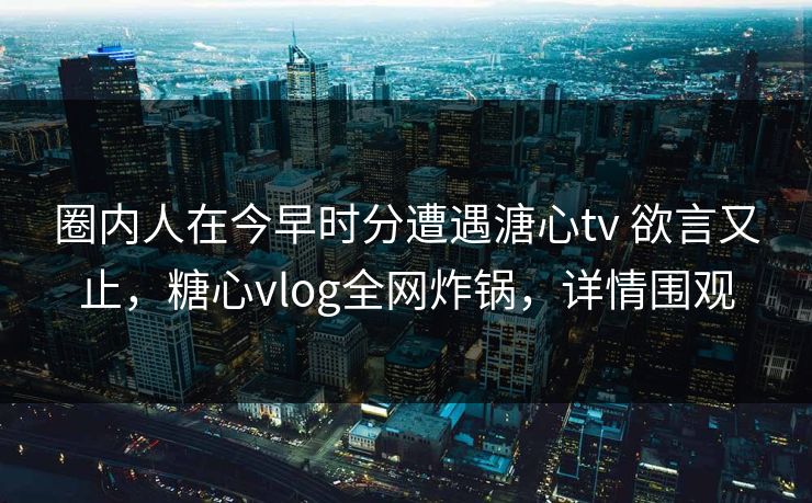 圈内人在今早时分遭遇溏心tv 欲言又止，糖心vlog全网炸锅，详情围观
