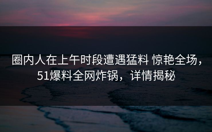 圈内人在上午时段遭遇猛料 惊艳全场，51爆料全网炸锅，详情揭秘