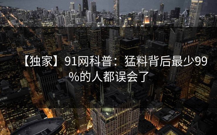 【独家】91网科普：猛料背后最少99%的人都误会了