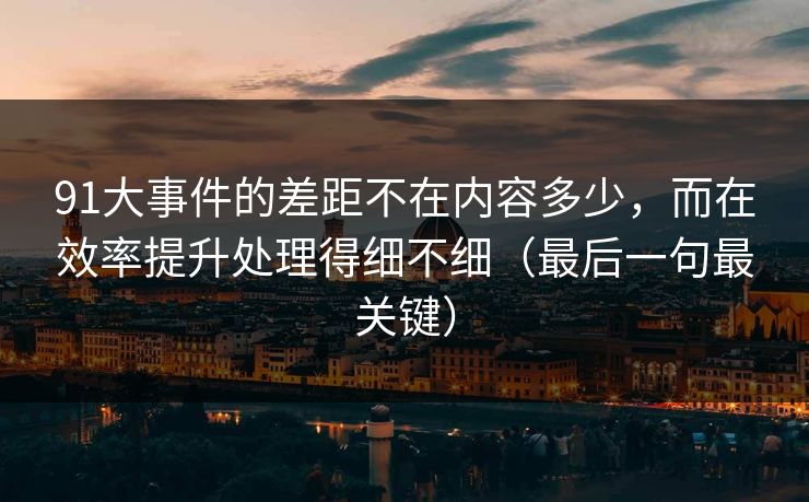 91大事件的差距不在内容多少，而在效率提升处理得细不细（最后一句最关键）