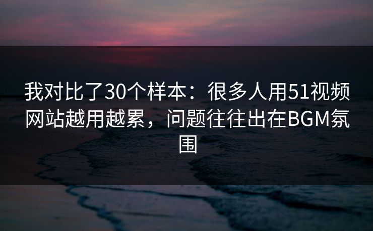 我对比了30个样本：很多人用51视频网站越用越累，问题往往出在BGM氛围