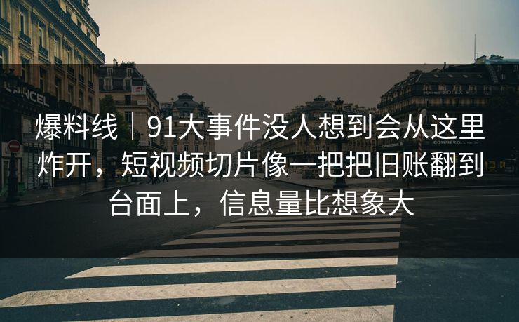 爆料线｜91大事件没人想到会从这里炸开，短视频切片像一把把旧账翻到台面上，信息量比想象大